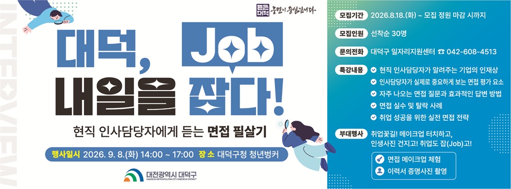 대덕, 내일을 잡다! Job
현직 인사담당자에게 듣는 면접 필살기
행사일시 2026. 9. 8.(화) 14:00~17:00 장소 대덕구청 청년벙커
모집기간 2026.8.18.(화) ~ 모집 정원 마감 시까지
모집인원 선착순 30명
문의전화 대덕구 일자리지원센터 042-608-4513
특강내용 현직 인사담당자가 알려주는 기업의 인재상
인사담당자가 실제로 중요하게 보는 면접 평가 요소
자주 나오는 면접 질문화 효과적인 답변 방법
면접 실수 및 탈락 사례
취업 성공을 위한 실전 면접 전략
부대행사 취업꽃길! 메이크업 터치하고,
인생사진 건지고! 취업도 잡(Job)고!
면접 메이크업 체험
이력서 증명사진 촬영