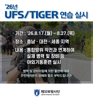 '26년
UFS/TIGER 연습 실시

기간: '26.8.17.(월) ~ 8.27.(목)
장소: 충남 대전 세종 지역
내용: 통합방위 작전과 연계하여 
실제 병력 및 장비 등
야외기동훈련 실시

병력 및 장비이동에 의한 불편에 대해 
주민여러분의 양해와 협조 부탁드립니다!

제32보병사단
32nd Infantry Division