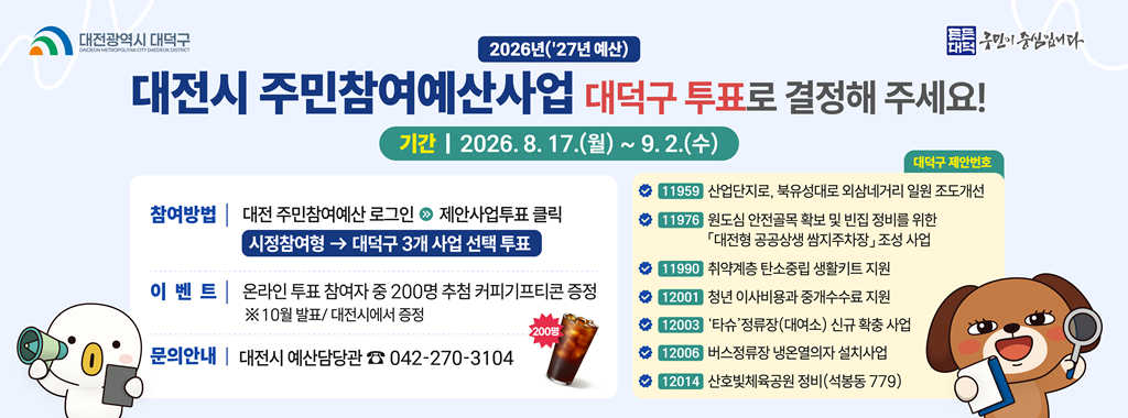 대전광역시 대덕구
2026년('27년 예산)
대전시 주민참여예산사업 대덕구 투표로 결정해 주세요!
기간 2026.8.17.(월)~9.2.(수)

참여방법 대전 주민참여예산 로그인 제안사업투표 클릭
시정참여형 → 대덕구 3개 사업 선택 투표
이벤트 온라인 투표 참여자 중 200명 추첨 커피기프티콘 증정
※ 10월 발표/대전시에서 증정
문의안내 대전시 예산담당관 042-270-3104

대덕구 제안번호
11959 산업단지로, 북유성대로 외삼네거리 일원 조도개선
11976 원도심 안전골목 확보 및 빈집 정비를 위한 대전형 공공상생 쌈지주차장 조성 사업
11990 취약계층 탄소중립 생활키트 지원
12001 청년 이사비용과 중개수수료 지원
12003 '타슈' 정류장(대여소) 신규 확충 사업
12006 버스정류장 냉온열의자 설치사업
12014 산호빛체육공원 정비(석봉동 779)