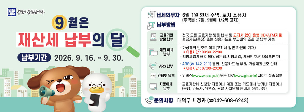 9월은 재산세 납부의 달
납부기간 2026.9.16. ~ 9.30.

납세의무자 6월 1일 현재 주택, 토지 소유자
(주택분: 7월, 9월에 1/2씩 고지)
납부방법
금융기관 방문 납부 전국 모든 금융기관 방문 납부 및 고지서 없이 은행 CD/ATM기로 현금카드(통장)또는 신용카드로 부과내역 조회 및 납부 가능
계좌 이체 납부 가상계좌 번호로 이체(고지서 앞면 하단에 기재)
*이용시간: 00:30 ~ 22:00
지방세입계좌 이체(입금은행: 지방세입, 계좌번호:전자납부번호)
ARS 납부 ARS(142-211) 통화, 신용카드 납부 및 가상계좌번호 안내
*이용시간: 07:00~23:30
인터넷 납부
위택스(www.wetax.go.kr) 또는 지로(www.giro.or.kr) 사이트 접속 납부
자동이체 납부 금융기관에 신청한 자동이체 계좌 또는 카드에서 납기내 자동이체 (은행, 카드사, 위택스, 관할 자치단체 등에서 신청가능)
문의사항 대덕구 세정과(042-608-6243)