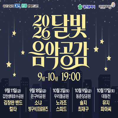 우리 모두의 대전, 온통 행복한 시민
대전광역시 대전문화재단

2026 달빛 음악공감
9월-10월 19:00

9월 11일(금) 갑천생태호수공원 김창완 밴드 컬타
9월 18일(금) 은구비공원 소냐 방구석프로뮤즈
10월 3일(토) 우리들공원 노라조 스피드
10월 9일(금) 동춘당공원 솔지 최재구
10월 17일(토) 대동천 뮤지 파마씨