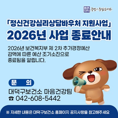 정신건강심리상담바우처 지원사업
2026년 사업 종료안내

2026년 보건복지부 제 2차 추가경정예산
감액에 따른 예산 조기소진으로 
종료됨을 알립니다.

문의
대덕구보건소 마음건강팀
042-608-5442
자세한 내용은 대덕구보건소 홈페이지 공지사항을 참고해주세요