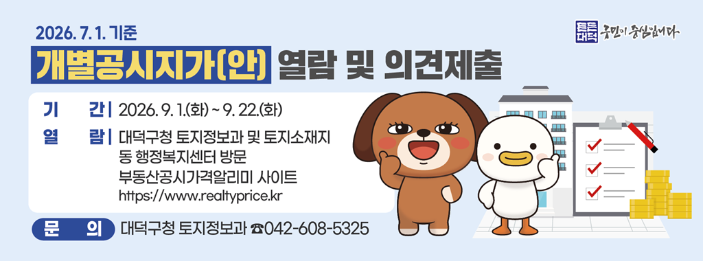 2026.7.1.기준
개별공시지가(안) 열람 및 의견제출
기간 2026.9.1.(화)~9.22.(화)
열람 대덕구청 토지정보과 및 토지소재지
동 행정복지센터 방문
부동산공시가격알리미 사이트
https://www.realtyprice.kr
문의 대덕구청 토지정보과 042-608-5325