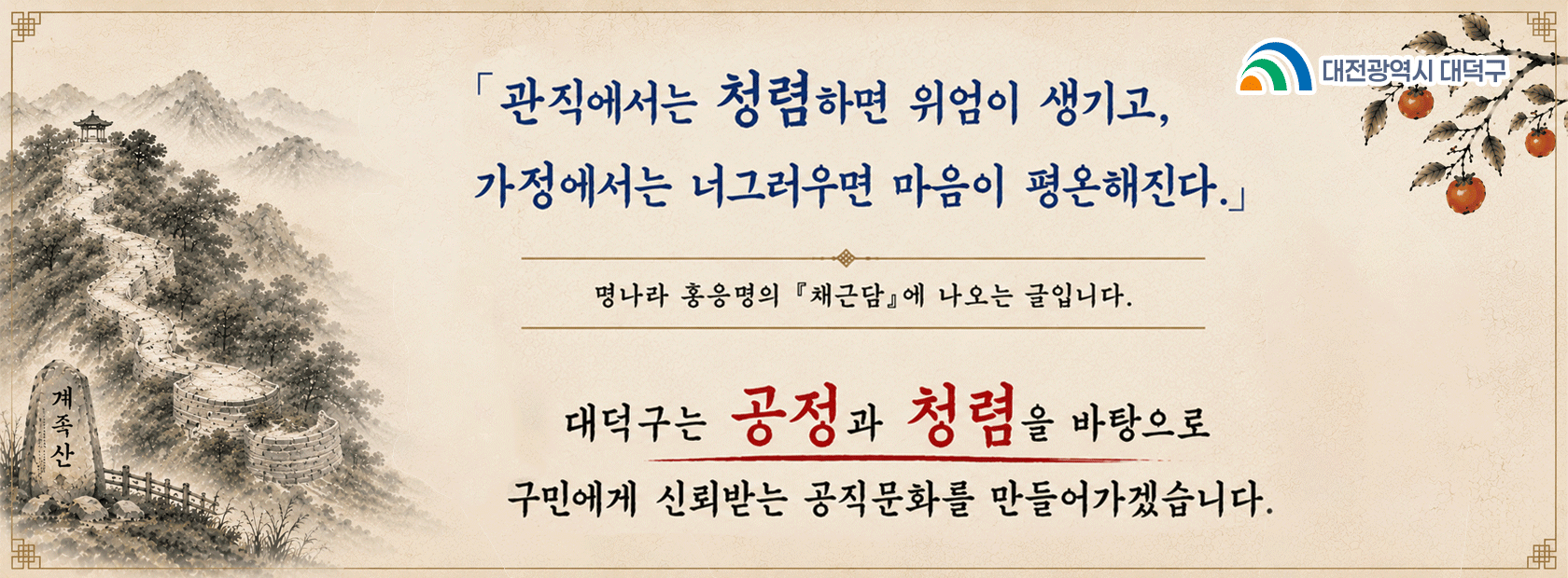 관직에서는 청렴하면 위엄이 생기고,
가정에서는 너그러우면 마음이 평온해진다.

명나라 홍응명의 채근담에 나오는 글입니다.

대덕구는 공정과 청렴을 바탕으로
구민에게 신뢰받는 공직문화를 만들어가겠습니다.