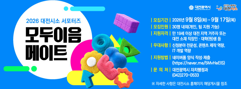 2026 대전시소 서포터즈 <모두이음 메이트> 모집
1. 모집기간 : 2026년 9월 8일(화) ~ 9월 17일(목)
2. 모집인원 : 30명 내외(개인, 팀 지원 가능)
3. 지원자격 : 만 19세 이상 대전 지역 거주자 또는 대전 소재 직장인·대학(원)생 등
4. 우대사항 : 신청분야 전문성, 콘텐츠 제작 역량, IT·개발 역량
5. 지원방법 : 네이버폼 양식 작성·제출(https://naver.me/5MvHeEIS)
6. 문의처 : 대전광역시 자치행정과 (042)270-0533
※ 자세한 사항은 대전시소 홈페이지 해당게시물 참조