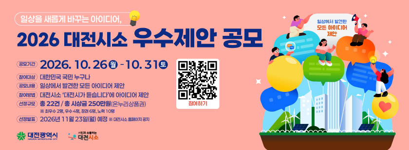 2026 대전시소 우수제안 공모
1. 공모기간 : 2026년 10월 26일(월) ~ 10월 31일(토)
2. 참여대상 : 대한민국 국민 누구나
3. 공모내용 : 일상에서 발견한 모든 아이디어 제안
4. 참여방법 : 대전시소 ‘대전시가 듣습니다’에 아이디어 제안
5. 선정규모 : 총 22건 / 총 시상금 250만원(온누리상품권)
※ 자세한 사항은 대전시소 홈페이지 해당게시물 참조