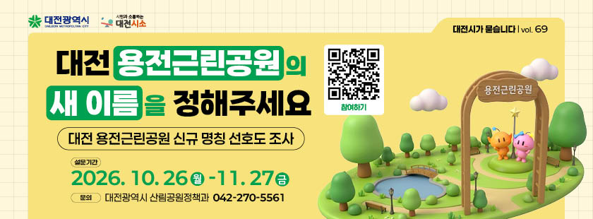 대전 용전근린공원의 새 이름을 정해주세요
1. 설문기간 : 2026년 10월 26일(월) ~ 11월 27일(금)
2. 참여방법 : 대전시소 해당게시물 참조하여 네이버폼 설문 제출
3. 문의 : 대전광역시 산림공원정책과 (042)270-5561
※ 자세한 사항은 대전시소 홈페이지 해당게시물 참조