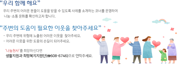 나눔천사소개이미지-우리함께해요.우리 주변의 어려운 분들이 도움을 받을 수 있도록 사례를 소개하는 코너를 운영하여 나눔ㆍ소통 문화를 확산하고자 합니다.주변의 도움이 필요한 이웃을 찾아주세요. 우리 주변에 위험에 노출된 어려운 이웃을 찾아주세요. 어려운 이웃을 위한 도움의 손길이 되어주세요. 나눔천사를 희망하신다면 복지정책과 희망 복지지원(608-6746)으로 연락주세요.