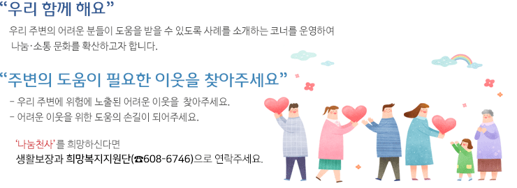 나눔천사소개이미지-우리함께해요.우리 주변의 어려운 분들이 도움을 받을 수 있도록 사례를 소개하는 코너를 운영하여 나눔ㆍ소통 문화를 확산하고자 합니다.주변의 도움이 필요한 이웃을 찾아주세요. 우리 주변에 위험에 노출된 어려운 이웃을 찾아주세요. 어려운 이웃을 위한 도움의 손길이 되어주세요. 나눔천사를 희망하신다면 생활보장과 희망 복지지원(608-6746)으로 연락주세요.